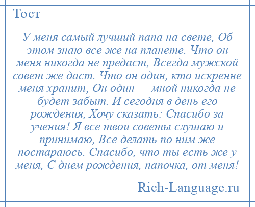 
    У меня самый лучший папа на свете, Об этом знаю все же на планете. Что он меня никогда не предаст, Всегда мужской совет же даст. Что он один, кто искренне меня хранит, Он один — мной никогда не будет забыт. И сегодня в день его рождения, Хочу сказать: Спасибо за учения! Я все твои советы слушаю и принимаю, Все делать по ним же постараюсь. Спасибо, что ты есть же у меня, С днем рождения, папочка, от меня!