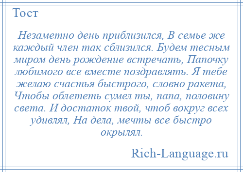 
    Незаметно день приблизился, В семье же каждый член так сблизился. Будем тесным миром день рождение встречать, Папочку любимого все вместе поздравлять. Я тебе желаю счастья быстрого, словно ракета, Чтобы облететь сумел ты, папа, половину света. И достаток твой, чтоб вокруг всех удивлял, На дела, мечты все быстро окрылял.