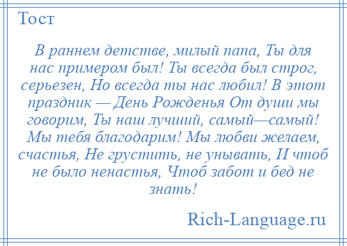 
    В раннем детстве, милый папа, Ты для нас примером был! Ты всегда был строг, серьезен, Но всегда ты нас любил! В этот праздник — День Рожденья От души мы говорим, Ты наш лучший, самый—самый! Мы тебя благодарим! Мы любви желаем, счастья, Не грустить, не унывать, И чтоб не было ненастья, Чтоб забот и бед не знать!