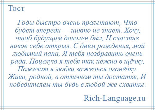 
    Годы быстро очень пролетают, Что будет впереди — никто не знает. Хочу, чтоб будущим доволен был, И счастье новое себе открыл. С днём рожденья, мой любимый папа, Я тебя поздравить очень рада. Поцелую я тебя так нежно в щёчку, Пожелаю я любви зажечься огонёчку. Живи, родной, в отличном ты достатке, И победителем ты будь в любой же схватке.