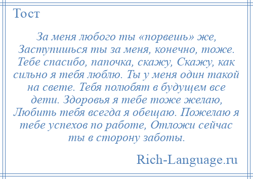 
    За меня любого ты «порвешь» же, Заступишься ты за меня, конечно, тоже. Тебе спасибо, папочка, скажу, Скажу, как сильно я тебя люблю. Ты у меня один такой на свете. Тебя полюбят в будущем все дети. Здоровья я тебе тоже желаю, Любить тебя всегда я обещаю. Пожелаю я тебе успехов по работе, Отложи сейчас ты в сторону заботы.