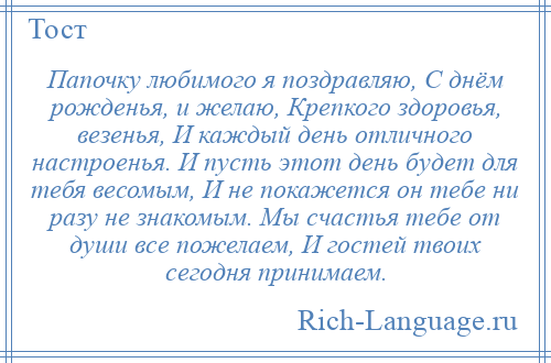 
    Папочку любимого я поздравляю, С днём рожденья, и желаю, Крепкого здоровья, везенья, И каждый день отличного настроенья. И пусть этот день будет для тебя весомым, И не покажется он тебе ни разу не знакомым. Мы счастья тебе от души все пожелаем, И гостей твоих сегодня принимаем.