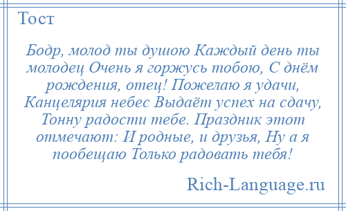 
    Бодр, молод ты душою Каждый день ты молодец Очень я горжусь тобою, С днём рождения, отец! Пожелаю я удачи, Канцелярия небес Выдаёт успех на сдачу, Тонну радости тебе. Праздник этот отмечают: И родные, и друзья, Ну а я пообещаю Только радовать тебя!