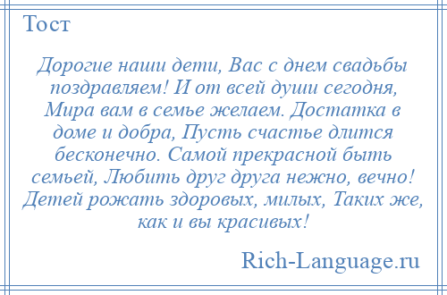 
    Дорогие наши дети, Вас с днем свадьбы поздравляем! И от всей души сегодня, Мира вам в семье желаем. Достатка в доме и добра, Пусть счастье длится бесконечно. Самой прекрасной быть семьей, Любить друг друга нежно, вечно! Детей рожать здоровых, милых, Таких же, как и вы красивых!