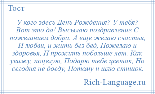 
    У кого здесь День Рождения? У тебя? Вот это да! Высылаю поздравление С пожеланием добра. А еще желаю счастья, И любви, и жить без бед, Пожелаю и здоровья, И прожить побольше лет. Как увижу, поцелую, Подарю тебе цветок, Но сегодня не доеду, Потому и шлю стишок.