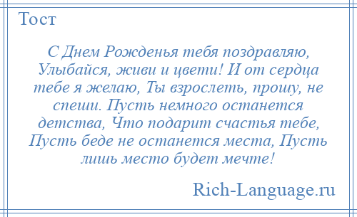 
    С Днем Рожденья тебя поздравляю, Улыбайся, живи и цвети! И от сердца тебе я желаю, Ты взрослеть, прошу, не спеши. Пусть немного останется детства, Что подарит счастья тебе, Пусть беде не останется места, Пусть лишь место будет мечте!