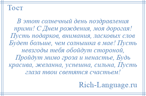 
    В этот солнечный день поздравления прими! С Днем рождения, моя дорогая! Пусть подарков, внимания, ласковых слов Будет больше, чем солнышка в мае! Пусть невзгоды тебя обойдут стороной, Пройдут мимо гроза и ненастье, Будь красива, желанна, успешна, сильна, Пусть глаза твои светятся счастьем!