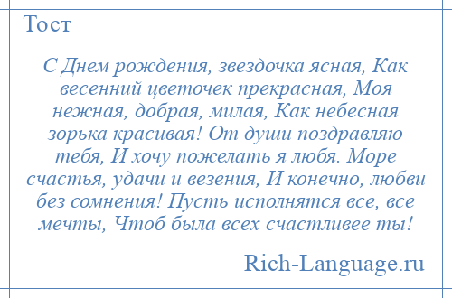 
    С Днем рождения, звездочка ясная, Как весенний цветочек прекрасная, Моя нежная, добрая, милая, Как небесная зорька красивая! От души поздравляю тебя, И хочу пожелать я любя. Море счастья, удачи и везения, И конечно, любви без сомнения! Пусть исполнятся все, все мечты, Чтоб была всех счастливее ты!