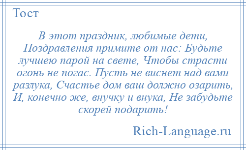 
    В этот праздник, любимые дети, Поздравления примите от нас: Будьте лучшею парой на свете, Чтобы страсти огонь не погас. Пусть не виснет над вами разлука, Счастье дом ваш должно озарить, И, конечно же, внучку и внука, Не забудьте скорей подарить!