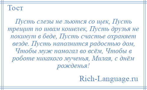 
    Пусть слезы не льются со щек, Пусть трещит по швам кошелек, Пусть друзья не покинут в беде, Пусть счастье охраняет везде. Пусть наполнится радостью дом, Чтобы муж помогал во всём, Чтобы в роботе никакого мученья, Милая, с днём рожденья!