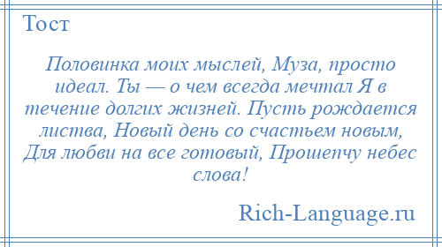 
    Половинка моих мыслей, Муза, просто идеал. Ты — о чем всегда мечтал Я в течение долгих жизней. Пусть рождается листва, Новый день со счастьем новым, Для любви на все готовый, Прошепчу небес слова!