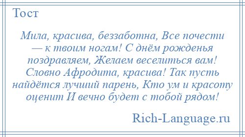 
    Мила, красива, беззаботна, Все почести — к твоим ногам! С днём рожденья поздравляем, Желаем веселиться вам! Словно Афродита, красива! Так пусть найдётся лучший парень, Кто ум и красоту оценит И вечно будет с тобой рядом!