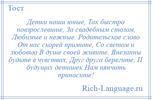 
    Детки наши юные, Так быстро повзрослевшие, За свадебным столом, Любимые и нежные. Родительское слово От нас скорей примите, Со светом и любовью В душе своей живите. Внезапны будьте в чувствах, Друг друга берегите, И будущих детишек Нам нянчить приносите!