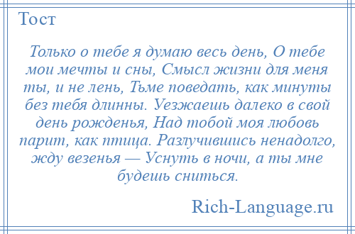 
    Только о тебе я думаю весь день, О тебе мои мечты и сны, Смысл жизни для меня ты, и не лень, Тьме поведать, как минуты без тебя длинны. Уезжаешь далеко в свой день рожденья, Над тобой моя любовь парит, как птица. Разлучившись ненадолго, жду везенья — Уснуть в ночи, а ты мне будешь сниться.