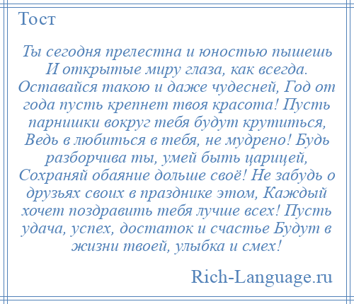 
    Ты сегодня прелестна и юностью пышешь И открытые миру глаза, как всегда. Оставайся такою и даже чудесней, Год от года пусть крепнет твоя красота! Пусть парнишки вокруг тебя будут крутиться, Ведь в любиться в тебя, не мудрено! Будь разборчива ты, умей быть царицей, Сохраняй обаяние дольше своё! Не забудь о друзьях своих в празднике этом, Каждый хочет поздравить тебя лучше всех! Пусть удача, успех, достаток и счастье Будут в жизни твоей, улыбка и смех!