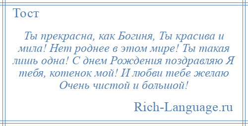 
    Ты прекрасна, как Богиня, Ты красива и мила! Нет роднее в этом мире! Ты такая лишь одна! С днем Рождения поздравляю Я тебя, котенок мой! И любви тебе желаю Очень чистой и большой!