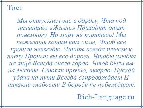 
    Мы отпускаем вас в дорогу, Что под названием «Жизнь» Приходит опыт понемногу, Но миру не коритесь! Мы пожелать хотим вам силы, Чтоб все прошли невзгоды. Чтобы всегда плечом к плечу Прошли вы все дороги. Чтобы улыбка на лице Всегда сияла гордо. Чтоб были вы на высоте. Стояли прочно, твердо. Пускай удача на пути Всегда сопровождает И никакие слабости В борьбе не побеждают.