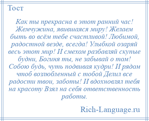 
    Как ты прекрасна в этот ранний час! Жемчужина, явившаяся миру! Желаем быть во всём тебе счастливой! Любимой, радостной везде, всегда! Улыбкой озаряй весь этот мир! И смехом разбавляй скупые будни, Богиня ты, не забывай о том! Собою будь, чуть подвивая кудри! И рядом чтоб возлюбленный с тобой Делил все радости твои, заботы! И вдохновлял тебя на красоту Взял на себя ответственность работы.