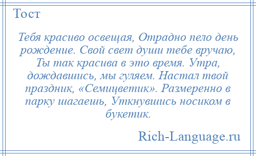 
    Тебя красиво освещая, Отрадно пело день рождение. Свой свет души тебе вручаю, Ты так красива в это время. Утра, дождавшись, мы гуляем. Настал твой праздник, «Семицветик». Размеренно в парку шагаешь, Уткнувшись носиком в букетик.