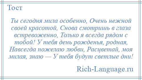 
    Ты сегодня мила особенно, Очень нежной своей красотой, Снова смотришь в глаза встревоженно, Только я всегда рядом с тобой! У тебя день рожденья, родная, Навсегда пожелаю любви, Расцветай, моя милая, знаю — У тебя будут светлые дни!