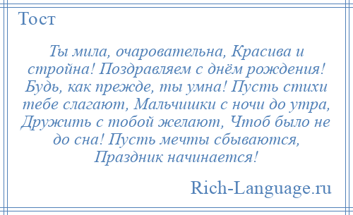 
    Ты мила, очаровательна, Красива и стройна! Поздравляем с днём рождения! Будь, как прежде, ты умна! Пусть стихи тебе слагают, Мальчишки с ночи до утра, Дружить с тобой желают, Чтоб было не до сна! Пусть мечты сбываются, Праздник начинается!