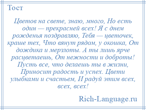 
    Цветов на свете, знаю, много, Но есть один — прекрасней всех! Я с днем рожденья поздравляю, Тебя — цветочек, краше тех, Что вянут рядом, у окошка, От дождика и мерзлоты. А ты лишь ярче расцветаешь, От нежности и доброты! Пусть все, что делаешь ты в жизни, Приносит радость и успех. Цвети улыбками и счастьем, И радуй этим всех, всех, всех!