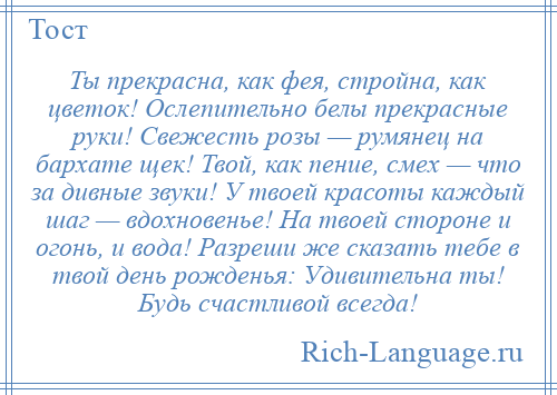 
    Ты прекрасна, как фея, стройна, как цветок! Ослепительно белы прекрасные руки! Свежесть розы — румянец на бархате щек! Твой, как пение, смех — что за дивные звуки! У твоей красоты каждый шаг — вдохновенье! На твоей стороне и огонь, и вода! Разреши же сказать тебе в твой день рожденья: Удивительна ты! Будь счастливой всегда!