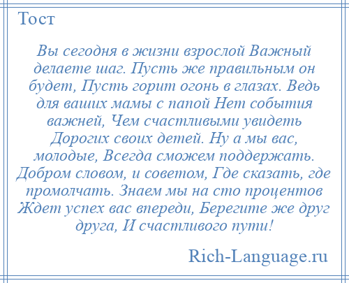 
    Вы сегодня в жизни взрослой Важный делаете шаг. Пусть же правильным он будет, Пусть горит огонь в глазах. Ведь для ваших мамы с папой Нет события важней, Чем счастливыми увидеть Дорогих своих детей. Ну а мы вас, молодые, Всегда сможем поддержать. Добром словом, и советом, Где сказать, где промолчать. Знаем мы на сто процентов Ждет успех вас впереди, Берегите же друг друга, И счастливого пути!