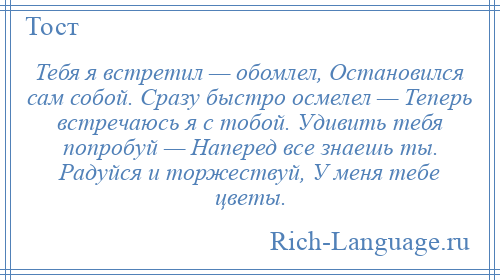 
    Тебя я встретил — обомлел, Остановился сам собой. Сразу быстро осмелел — Теперь встречаюсь я с тобой. Удивить тебя попробуй — Наперед все знаешь ты. Радуйся и торжествуй, У меня тебе цветы.