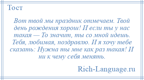 
    Вот твой мы праздник отмечаем. Твой день рождения хорош! И если ты у нас такая — То значит, ты со мной идешь. Тебя, любимая, поздравлю. И я хочу тебе сказать: Нужна ты мне как раз такая! И ни к чему себя менять.