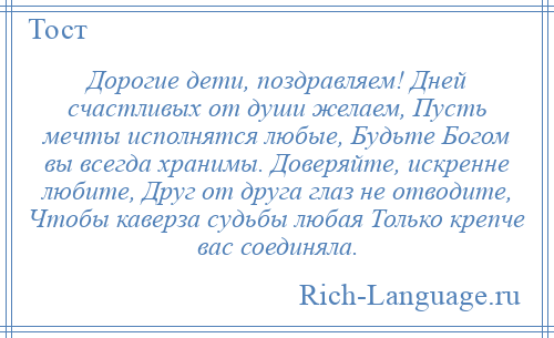 
    Дорогие дети, поздравляем! Дней счастливых от души желаем, Пусть мечты исполнятся любые, Будьте Богом вы всегда хранимы. Доверяйте, искренне любите, Друг от друга глаз не отводите, Чтобы каверза судьбы любая Только крепче вас соединяла.