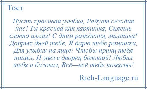 
    Пусть красивая улыбка, Радует сегодня нас! Ты красива как картинка, Сияешь словно алмаз! С днём рождения, милашка! Добрых дней тебе, Я дарю тебе ромашки, Для улыбки на лице! Чтобы принц тебя нашёл, И увёз в дворец большой! Любил тебя и баловал, Всё—всё тебе позволял!