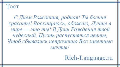 
    С Днем Рождения, родная! Ты богиня красоты! Восхищаюсь, обожаю, Лучше в мире — это ты! В День Рождения твой чудесный, Пусть распустятся цветы, Чтоб сбывались непременно Все заветные мечты!