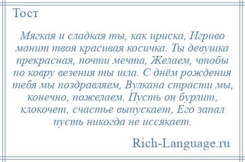 
    Мягкая и сладкая ты, как ириска, Игриво манит твоя красивая косичка. Ты девушка прекрасная, почти мечта, Желаем, чтобы по ковру везения ты шла. С днём рождения тебя мы поздравляем, Вулкана страсти мы, конечно, пожелаем. Пусть он бурлит, клокочет, счастье выпускает, Его запал пусть никогда не иссякает.