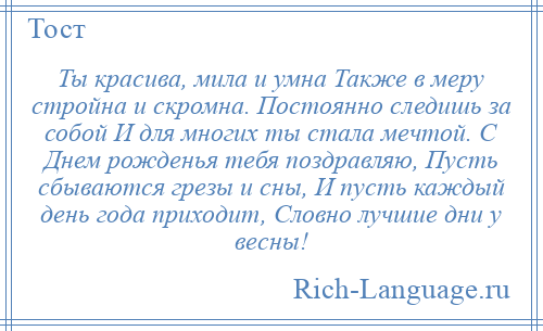 
    Ты красива, мила и умна Также в меру стройна и скромна. Постоянно следишь за собой И для многих ты стала мечтой. С Днем рожденья тебя поздравляю, Пусть сбываются грезы и сны, И пусть каждый день года приходит, Словно лучшие дни у весны!