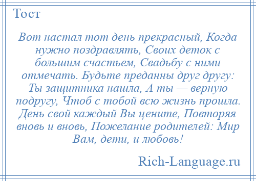 
    Вот настал тот день прекрасный, Когда нужно поздравлять, Своих деток с большим счастьем, Свадьбу с ними отмечать. Будьте преданны друг другу: Ты защитника нашла, А ты — верную подругу, Чтоб с тобой всю жизнь прошла. День свой каждый Вы цените, Повторяя вновь и вновь, Пожелание родителей: Мир Вам, дети, и любовь!