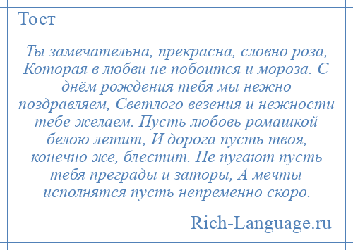 
    Ты замечательна, прекрасна, словно роза, Которая в любви не побоится и мороза. С днём рождения тебя мы нежно поздравляем, Светлого везения и нежности тебе желаем. Пусть любовь ромашкой белою летит, И дорога пусть твоя, конечно же, блестит. Не пугают пусть тебя преграды и заторы, А мечты исполнятся пусть непременно скоро.