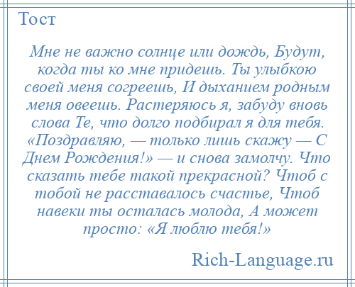 
    Мне не важно солнце или дождь, Будут, когда ты ко мне придешь. Ты улыбкою своей меня согреешь, И дыханием родным меня овеешь. Растеряюсь я, забуду вновь слова Те, что долго подбирал я для тебя. «Поздравляю, — только лишь скажу — С Днем Рождения!» — и снова замолчу. Что сказать тебе такой прекрасной? Чтоб с тобой не расставалось счастье, Чтоб навеки ты осталась молода, А может просто: «Я люблю тебя!»