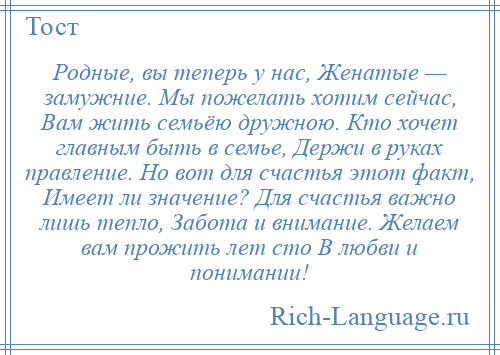 
    Родные, вы теперь у нас, Женатые — замужние. Мы пожелать хотим сейчас, Вам жить семьёю дружною. Кто хочет главным быть в семье, Держи в руках правление. Но вот для счастья этот факт, Имеет ли значение? Для счастья важно лишь тепло, Забота и внимание. Желаем вам прожить лет сто В любви и понимании!