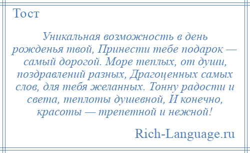 
    Уникальная возможность в день рожденья твой, Принести тебе подарок — самый дорогой. Море теплых, от души, поздравлений разных, Драгоценных самых слов, для тебя желанных. Тонну радости и света, теплоты душевной, И конечно, красоты — трепетной и нежной!