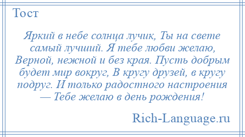 
    Яркий в небе солнца лучик, Ты на свете самый лучший. Я тебе любви желаю, Верной, нежной и без края. Пусть добрым будет мир вокруг, В кругу друзей, в кругу подруг. И только радостного настроения — Тебе желаю в день рождения!