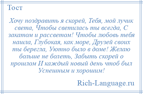 
    Хочу поздравить я скорей, Тебя, мой лучик света, Чтобы светилась ты всегда, С закатом и рассветом! Чтобы любовь тебя нашла, Глубокая, как море, Друзей своих ты берегла, Уютно было в доме! Желаю больше не болеть, Забыть скорей о прошлом И каждый новый день чтоб был Успешным и хорошим!