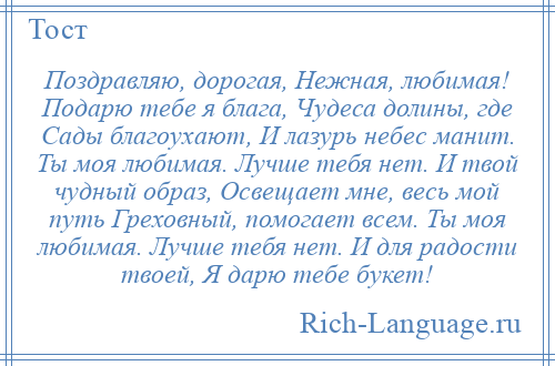 
    Поздравляю, дорогая, Нежная, любимая! Подарю тебе я блага, Чудеса долины, где Сады благоухают, И лазурь небес манит. Ты моя любимая. Лучше тебя нет. И твой чудный образ, Освещает мне, весь мой путь Греховный, помогает всем. Ты моя любимая. Лучше тебя нет. И для радости твоей, Я дарю тебе букет!