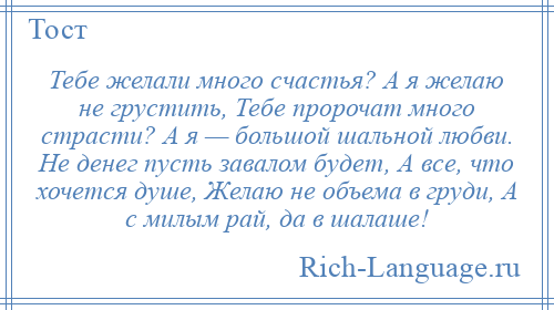 
    Тебе желали много счастья? А я желаю не грустить, Тебе пророчат много страсти? А я — большой шальной любви. Не денег пусть завалом будет, А все, что хочется душе, Желаю не объема в груди, А с милым рай, да в шалаше!