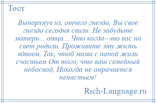 
    Выпорхнув из, отчего гнезда, Вы свое гнездо сегодня свили. Не забудьте матери... отца... Что когда—то вас на свет родили. Проживите эту жизнь вдвоем, Так, чтоб мама с папой жили счастьем От того, что ваш семейный небосвод, Никогда не омрачается ненастьем!