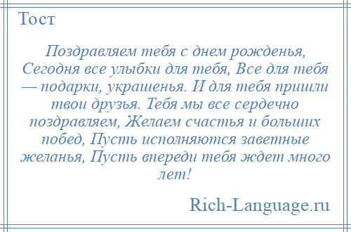 
    Поздравляем тебя с днем рожденья, Сегодня все улыбки для тебя, Все для тебя — подарки, украшенья. И для тебя пришли твои друзья. Тебя мы все сердечно поздравляем, Желаем счастья и больших побед, Пусть исполняются заветные желанья, Пусть впереди тебя ждет много лет!