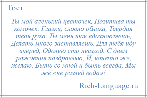 
    Ты мой аленький цветочек, Позитива ты комочек. Глазки, словно облака, Твердая твоя рука. Ты меня так вдохновляешь, Делать много заставляешь, Для тебя иду вперед, Одолею сто невзгод. С днем рождения поздравляю, И, конечно же, желаю. Быть со мной и быть всегда, Мы же «не разлей вода»!