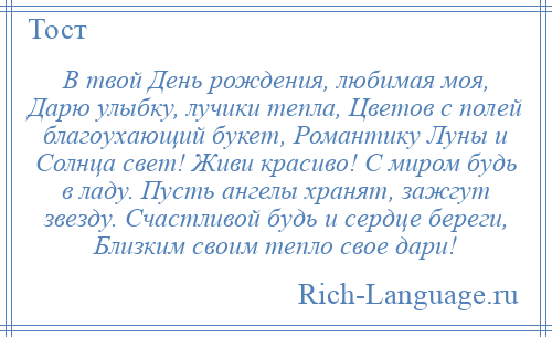 
    В твой День рождения, любимая моя, Дарю улыбку, лучики тепла, Цветов с полей благоухающий букет, Романтику Луны и Солнца свет! Живи красиво! С миром будь в ладу. Пусть ангелы хранят, зажгут звезду. Счастливой будь и сердце береги, Близким своим тепло свое дари!