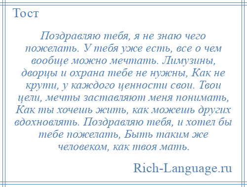 
    Поздравляю тебя, я не знаю чего пожелать. У тебя уже есть, все о чем вообще можно мечтать. Лимузины, дворцы и охрана тебе не нужны, Как не крути, у каждого ценности свои. Твои цели, мечты заставляют меня понимать, Как ты хочешь жить, как можешь других вдохновлять. Поздравляю тебя, и хотел бы тебе пожелать, Быть таким же человеком, как твоя мать.