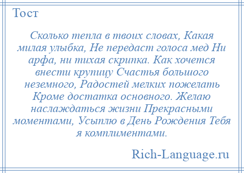 
    Сколько тепла в твоих словах, Какая милая улыбка, Не передаст голоса мед Ни арфа, ни тихая скрипка. Как хочется внести крупицу Счастья большого неземного, Радостей мелких пожелать Кроме достатка основного. Желаю наслаждаться жизни Прекрасными моментами, Усыплю в День Рождения Тебя я комплиментами.